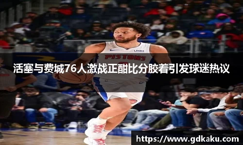 活塞与费城76人激战正酣比分胶着引发球迷热议